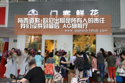 梅西道歉:欧冠出局是所有人的责任 我们没拼到最后_AG旗舰厅(图2) AG官网
