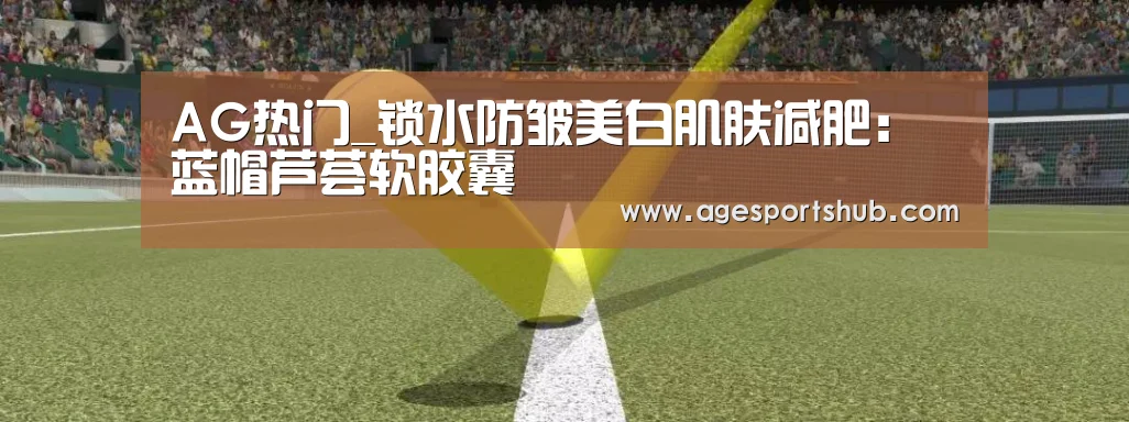 AG热门_锁水防皱美白肌肤减肥:蓝帽芦荟软胶囊(图3) AG官网